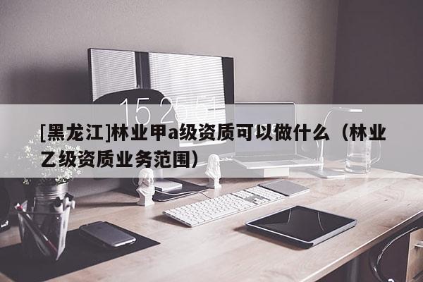 [黑龍江]林業甲a級資質可以做什么（林業乙級資質業務范圍）