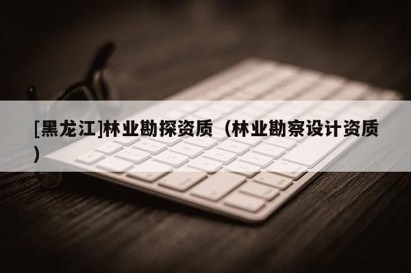 [黑龍江]林業(yè)勘探資質(zhì)（林業(yè)勘察設計資質(zhì)）