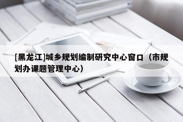 [黑龍江]城鄉(xiāng)規(guī)劃編制研究中心窗口（市規(guī)劃辦課題管理中心）