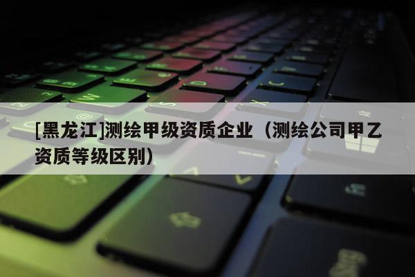 [黑龍江]測(cè)繪甲級(jí)資質(zhì)企業(yè)（測(cè)繪公司甲乙資質(zhì)等級(jí)區(qū)別）