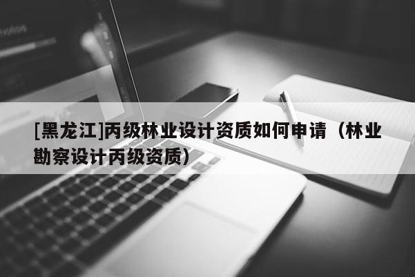 [黑龍江]丙級林業設計資質如何申請（林業勘察設計丙級資質）