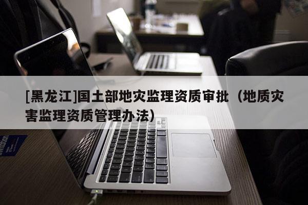 [黑龍江]國土部地災監理資質審批（地質災害監理資質管理辦法）
