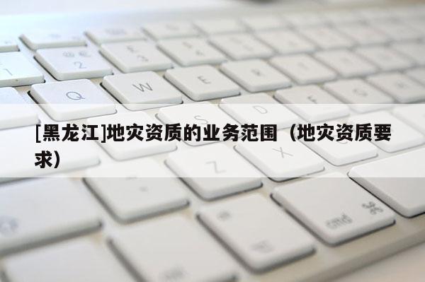 [黑龍江]地災資質的業務范圍（地災資質要求）