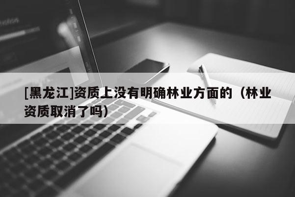 [黑龍江]資質上沒有明確林業(yè)方面的（林業(yè)資質取消了嗎）