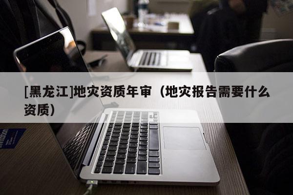 [黑龍江]地災(zāi)資質(zhì)年審（地災(zāi)報(bào)告需要什么資質(zhì)）