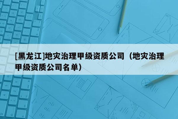 [黑龍江]地災治理甲級資質公司（地災治理甲級資質公司名單）