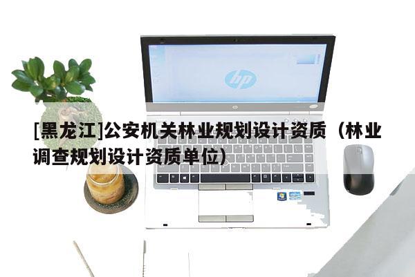 [黑龍江]公安機關林業規劃設計資質（林業調查規劃設計資質單位）