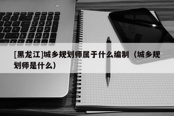 [黑龍江]城鄉規劃師屬于什么編制（城鄉規劃師是什么）