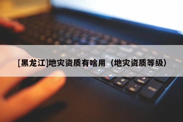[黑龍江]地災資質有啥用（地災資質等級）