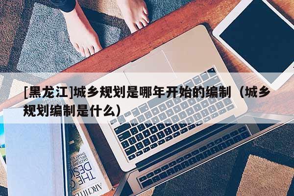 [黑龍江]城鄉(xiāng)規(guī)劃是哪年開始的編制（城鄉(xiāng)規(guī)劃編制是什么）