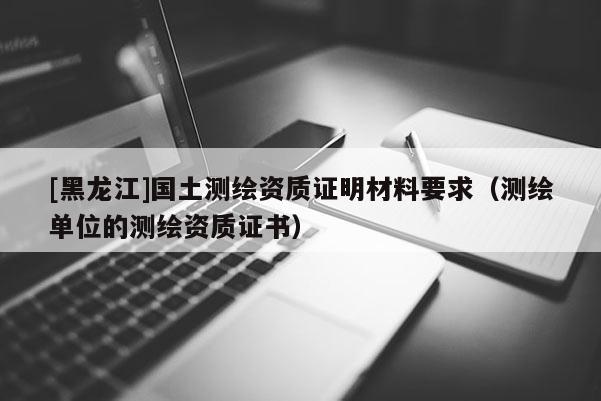 [黑龍江]國土測繪資質證明材料要求（測繪單位的測繪資質證書）