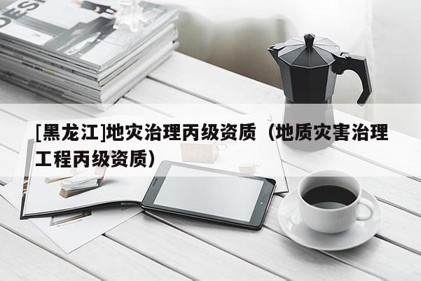 [黑龍江]地災治理丙級資質（地質災害治理工程丙級資質）