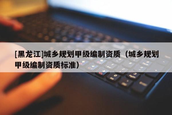 [黑龍江]城鄉規劃甲級編制資質（城鄉規劃甲級編制資質標準）