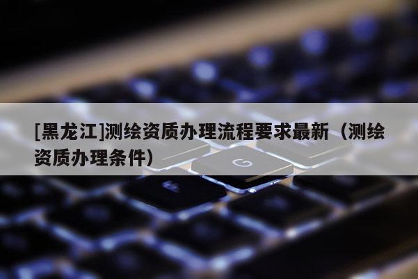 [黑龍江]測繪資質辦理流程要求最新（測繪資質辦理條件）