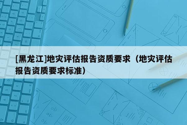 [黑龍江]地災評估報告資質要求（地災評估報告資質要求標準）