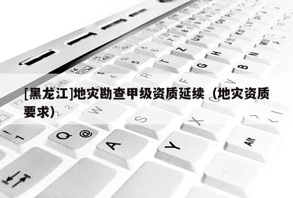 [黑龍江]地災勘查甲級資質延續（地災資質要求）