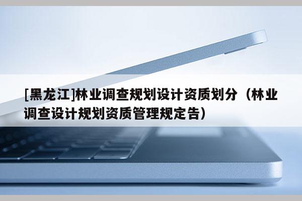 [黑龍江]林業(yè)調(diào)查規(guī)劃設(shè)計(jì)資質(zhì)劃分（林業(yè)調(diào)查設(shè)計(jì)規(guī)劃資質(zhì)管理規(guī)定告）