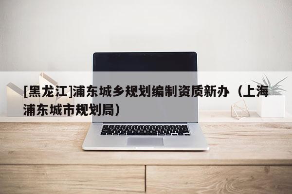 [黑龍江]浦東城鄉(xiāng)規(guī)劃編制資質(zhì)新辦（上海浦東城市規(guī)劃局）