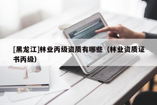 [黑龍江]林業(yè)丙級(jí)資質(zhì)有哪些（林業(yè)資質(zhì)證書(shū)丙級(jí)）
