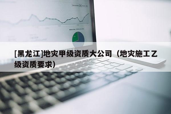 [黑龍江]地災(zāi)甲級(jí)資質(zhì)大公司（地災(zāi)施工乙級(jí)資質(zhì)要求）