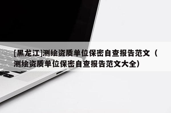 [黑龍江]測繪資質單位保密自查報告范文（測繪資質單位保密自查報告范文大全）