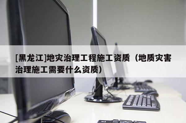 [黑龍江]地災治理工程施工資質（地質災害治理施工需要什么資質）