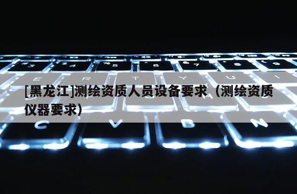[黑龍江]測(cè)繪資質(zhì)人員設(shè)備要求（測(cè)繪資質(zhì)儀器要求）