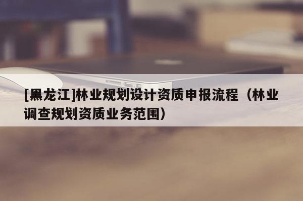 [黑龍江]林業(yè)規(guī)劃設(shè)計(jì)資質(zhì)申報(bào)流程（林業(yè)調(diào)查規(guī)劃資質(zhì)業(yè)務(wù)范圍）