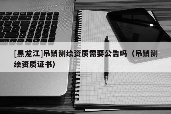 [黑龍江]吊銷測(cè)繪資質(zhì)需要公告嗎（吊銷測(cè)繪資質(zhì)證書）