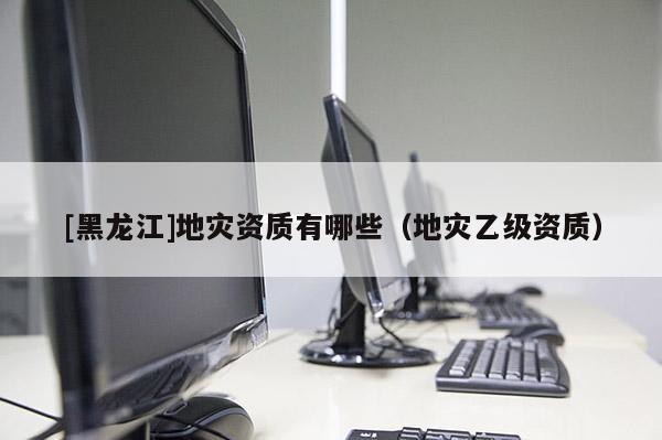 [黑龍江]地災資質有哪些（地災乙級資質）