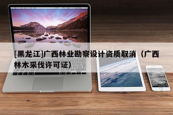 [黑龍江]廣西林業勘察設計資質取消（廣西林木采伐許可證）
