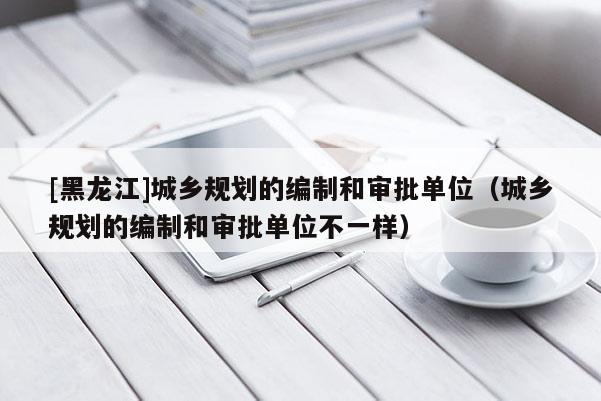 [黑龍江]城鄉(xiāng)規(guī)劃的編制和審批單位（城鄉(xiāng)規(guī)劃的編制和審批單位不一樣）