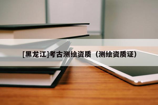 [黑龍江]考古測繪資質（測繪資質證）