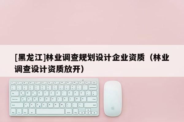 [黑龍江]林業(yè)調(diào)查規(guī)劃設(shè)計(jì)企業(yè)資質(zhì)（林業(yè)調(diào)查設(shè)計(jì)資質(zhì)放開）