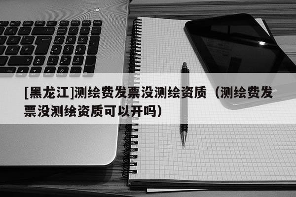 [黑龍江]測繪費發票沒測繪資質（測繪費發票沒測繪資質可以開嗎）