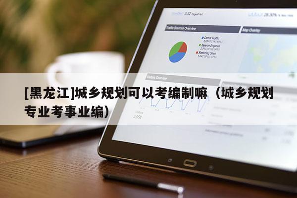 [黑龍江]城鄉規劃可以考編制嘛（城鄉規劃專業考事業編）