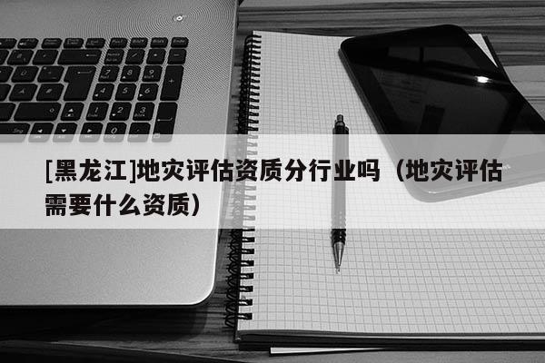 [黑龍江]地災評估資質分行業嗎（地災評估需要什么資質）