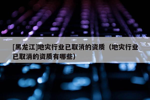 [黑龍江]地災(zāi)行業(yè)已取消的資質(zhì)（地災(zāi)行業(yè)已取消的資質(zhì)有哪些）