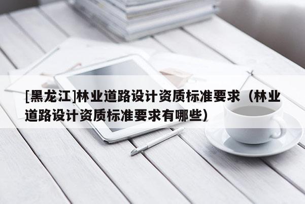 [黑龍江]林業道路設計資質標準要求（林業道路設計資質標準要求有哪些）