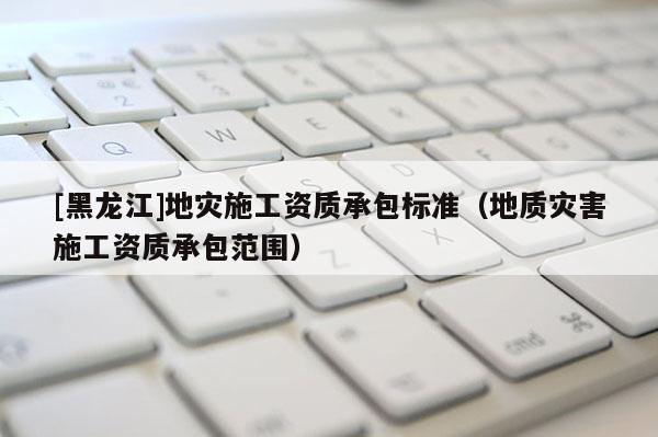 [黑龍江]地災施工資質承包標準（地質災害施工資質承包范圍）
