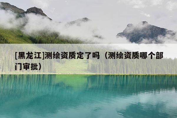 [黑龍江]測繪資質定了嗎（測繪資質哪個部門審批）