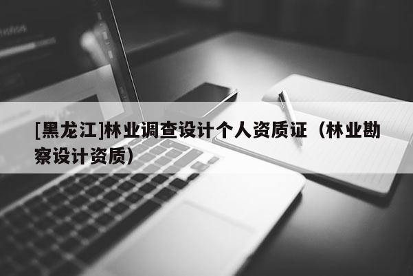 [黑龍江]林業(yè)調(diào)查設(shè)計(jì)個(gè)人資質(zhì)證（林業(yè)勘察設(shè)計(jì)資質(zhì)）