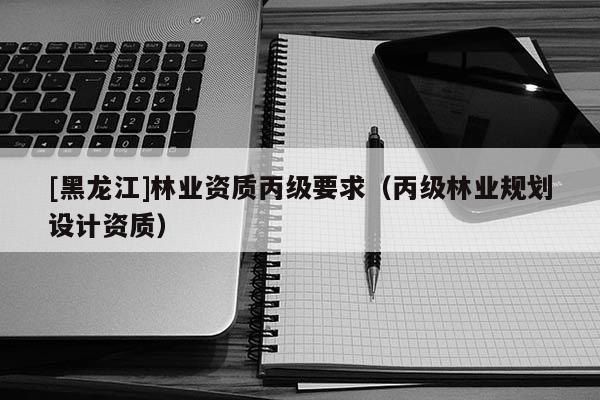 [黑龍江]林業資質丙級要求（丙級林業規劃設計資質）