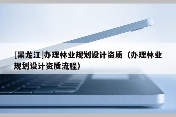 [黑龍江]辦理林業規劃設計資質（辦理林業規劃設計資質流程）