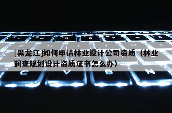 [黑龍江]如何申請林業(yè)設計公司資質（林業(yè)調查規(guī)劃設計資質證書怎么辦）