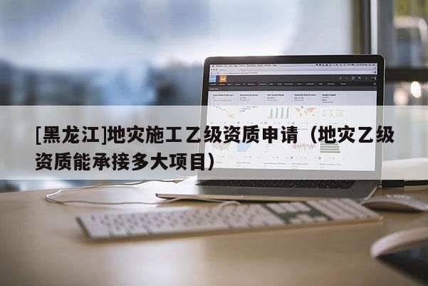[黑龍江]地災施工乙級資質申請（地災乙級資質能承接多大項目）