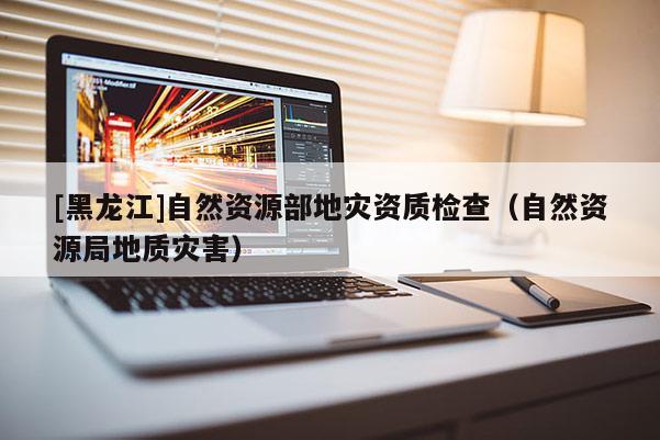 [黑龍江]自然資源部地災資質檢查（自然資源局地質災害）