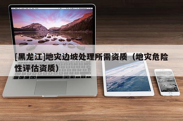 [黑龍江]地災邊坡處理所需資質（地災危險性評估資質）