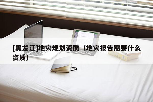 [黑龍江]地災(zāi)規(guī)劃資質(zhì)（地災(zāi)報(bào)告需要什么資質(zhì)）