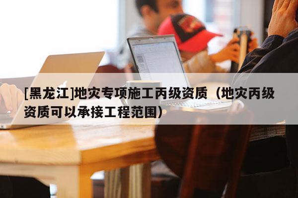[黑龍江]地災專項施工丙級資質（地災丙級資質可以承接工程范圍）